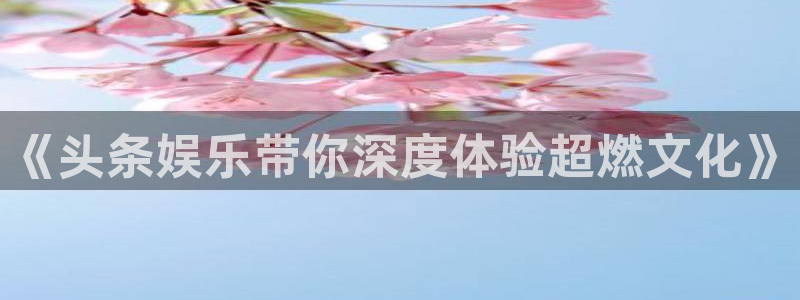 恒盛娱乐：《头条娱乐带你深度体验超燃文化》